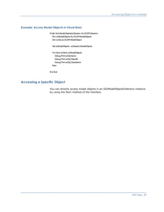 Accessing Objects in a Model
Example: Access Model Objects in Visual Basic
Public Sub IterateObjects(scSession As SCAPI.Session)
Dim scModelObjects As SCAPI.ModelObjects
Dim scObj as SCAPI.ModelObject
Set scModelObjects - scSession.ModelObjects
For Each scObj In scModelObjects
Debug.Print scObj.Name
Debug.Print scObj.ObjectId
Dubug.Print scObj.ClassName
Next
End Sub
Accessing a Specific Object
You can directly access model objects in an ISCModelObjectCollection instance
by using the Item method of the interface.
API Tasks 39
 