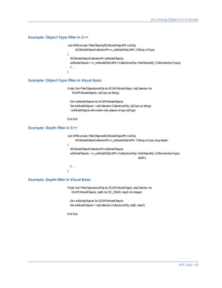Accessing Objects in a Model
Example: Object Type Filter in C++
void APIExample::FilterObjects(ISCModelObjectPtr rootObj,
ISCModelObjectCollectionPtr m_scModelObjColPtr, CString csType)
{
ISCModelObjectCollectionPtr scModelObjects;
scModelObjects = m_scModelObjColPtr->Collect(rootObj->GetObjectId(), COleVariant(csType));
// …
}
Example: Object Type Filter in Visual Basic
Public Sub FilterObjects(rootObj As SCAPI.ModelObject, objCollection As
SCAPI.ModelObjects, objType as String)
Dim scModelObjects As SCAPI.ModelObjects
Set scModelObjects = objCollection.Collect(rootObj, objType as String)
' scModelObjects will contain only objects of type objType
End Sub
Example: Depth Filter in C++
void APIExample::FilterObjects(ISCModelObjectPtr rootObj,
ISCModelObjectCollectionPtr m_scModelObjColPtr, CString csType, long depth)
{
ISCModelObjectCollectionPtr scModelObjects;
scModelObjects = m_scModelObjColPtr->Collect(rootObj->GetObjectId(), COleVariant(csType),
depth);
// …
}
Example: Depth Filter in Visual Basic
Public Sub FilterObjects(rootObj As SCAPI.ModelObject, objCollection As
SCAPI.ModelObjects, objID As SC_OBJID, depth As Integer)
Dim scModelObjects As SCAPI.ModelObjects
Set scModelObjects = objCollection.Collect(rootObj, objID, depth)
End Sub
API Tasks 43
 