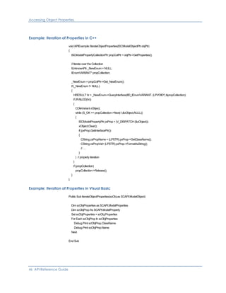 Accessing Object Properties
Example: Iteration of Properties in C++
void APIExample::IterateObjectProperties(ISCModelObjectPtr objPtr)
{
ISCModelPropertyCollectionPtr propColPtr = objPtr->GetProperties();
// Iterate over the Collection
IUnknownPtr _NewEnum = NULL;
IEnumVARIANT* propCollection;
_NewEnum = propColPtr->Get_NewEnum();
if (_NewEnum != NULL)
{
HRESULT hr = _NewEnum->QueryInterface(IID_IEnumVARIANT, (LPVOID*) &propCollection);
if (!FAILED(hr))
{
COleVariant xObject;
while (S_OK == propCollection->Next(1,&xObject,NULL))
{
ISCModelPropertyPtr pxProp = (V_DISPATCH (&xObject));
xObject.Clear();
if (pxProp.GetInterfacePtr())
{
CString csPropName = (LPSTR) pxProp->GetClassName();
CString csPropVal= (LPSTR) pxProp->FormatAsString();
// …
}
} // property iteration
}
if (propCollection)
propCollection->Release();
}
}
Example: Iteration of Properties in Visual Basic
Public Sub IterateObjectProperties(scObj as SCAPI.ModelObject)
Dim scObjProperties as SCAPI.ModelProperties
Dim scObjProp As SCAPI.ModelProperty
Set scObjProperties = scObj.Properties
For Each scObjProp In scObjProperties
Debug.Print scObjProp.ClassName
Debug.Print scObjProp.Name
Next
End Sub
46 API Reference Guide
 