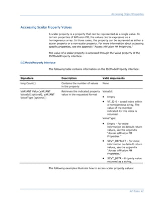 Accessing Object Properties
Accessing Scalar Property Values
A scalar property is a property that can be represented as a single value. In
certain properties of AllFusion PM, the values can be expressed as a
homogeneous array. In those cases, the property can be expressed as either a
scalar property or a non-scalar property. For more information about accessing
specific properties, see the appendix “Access AllFusion PM Properties.”
The value of a scalar property is accessed through the Value property of the
ISCModelProperty interface.
ISCModelProperty Interface
The following table contains information on the ISCModelProperty interface:
Signature Description Valid Arguments
long Count() Contains the number of values
in the property
None
VARIANT Value(VARIANT
ValueId [optional], VARIANT
ValueType [optional])
Retrieves the indicated property
value in the requested format
ValueId:
Empty
VT_I2-0 - based index within
a homogeneous array. The
value of the member
indicated by this index is
returned.
ValueType:
Empty - For more
information on default return
values, see the appendix
“Access AllFusion PM
Properties.”
SCVT_DEFAULT - For more
information on default return
values, see the appendix
“Access AllFusion PM
Properties.”
SCVT_BSTR - Property value
returned as a string.
The following examples illustrate how to access scalar property values:
API Tasks 47
 