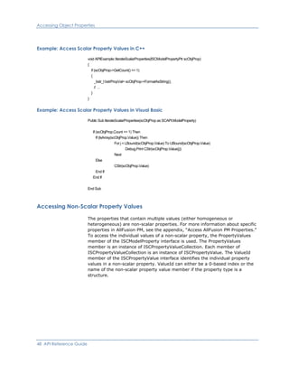 Accessing Object Properties
Example: Access Scalar Property Values in C++
void APIExample::IterateScalarProperties(ISCModelPropertyPtr scObjProp)
{
if (scObjProp->GetCount() <= 1)
{
_bstr_t bstrPropVal= scObjProp->FormatAsString();
// …
}
}
Example: Access Scalar Property Values in Visual Basic
Public Sub IterateScalarProperties(scObjProp as SCAPI.ModelProperty)
If (scObjProp.Count <= 1) Then
If (IsArray(scObjProp.Value)) Then
For j = LBound(scObjProp.Value) To UBound(scObjProp.Value)
Debug.Print CStr(scObjProp.Value(j))
Next
Else
CStr(scObjProp.Value)
End If
End If
End Sub
Accessing Non-Scalar Property Values
The properties that contain multiple values (either homogeneous or
heterogeneous) are non-scalar properties. For more information about specific
properties in AllFusion PM, see the appendix, “Access AllFusion PM Properties.”
To access the individual values of a non-scalar property, the PropertyValues
member of the ISCModelProperty interface is used. The PropertyValues
member is an instance of ISCPropertyValueCollection. Each member of
ISCPropertyValueCollection is an instance of ISCPropertyValue. The ValueId
member of the ISCPropertyValue interface identifies the individual property
values in a non-scalar property. ValueId can either be a 0-based index or the
name of the non-scalar property value member if the property type is a
structure.
48 API Reference Guide
 