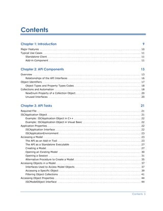 Contents
Chapter 1: Introduction 9
Major Features ............................................................................... 10
Typical Use Cases ............................................................................ 11
Standalone Client ......................................................................... 11
Add-in Component ........................................................................ 11
Chapter 2: API Components 13
Overview .................................................................................... 13
Relationships of the API Interfaces ......................................................... 16
Object Identifiers ............................................................................. 17
Object Types and Property Types Codes .................................................... 18
Collections and Automation ................................................................... 18
NewEnum Property of a Collection Object................................................... 20
Unused Interfaces ........................................................................ 20
Chapter 3: API Tasks 21
Required File ................................................................................. 21
ISCApplication Object......................................................................... 21
Example: ISCApplication Object in C++ .................................................... 22
Example: ISCApplication Object in Visual Basic ............................................. 22
Application Properties ......................................................................... 22
ISCApplication Interface................................................................... 22
ISCApplicationEnvironment ................................................................ 23
Accessing a Model ............................................................................ 23
The API as an Add-in Tool ................................................................. 23
The API as a Standalone Executable........................................................ 27
Creating a Model.......................................................................... 27
Opening an Existing Model ................................................................ 30
Opening a Session ........................................................................ 31
Alternative Procedure to Create a Model .................................................... 35
Accessing Objects in a Model .................................................................. 37
Interfaces Used to Access Model Objects ................................................... 37
Accessing a Specific Object ................................................................ 39
Filtering Object Collections ................................................................ 41
Accessing Object Properties ................................................................... 44
ISCModelObject Interface ................................................................. 44
Contents 5
 