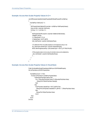 Accessing Object Properties
Example: Access Non-Scalar Property Values in C++
void APIExample::IterateNonScalarProperties(ISCModelPropertyPtr scObjProp)
{
if (scObjProp->GetCount() > 1)
{
ISCPropertyValueCollectionPtr propVals = scObjProp->GetPropertyValues();
long numVals = propVals->GetCount();
for (long i = 0; i < numVals; i++)
{
ISCPropertyValuePtr propVal = propVals->GetItem(COleVariant(i));
VARIANT valType;
V_VT(&valType) = VT_I4;
V_I4(&valType) = SCVT_BSTR;
bstr_t bstrPropVal = propVal->GetValue(valType);
// To determine if the non-scalar property is a homogeneous array or not:
SC_ValueTypes scIndexType = propVal->GetValueIdType();
BOOL bIsHomogeneousArray = ((int) scIndexType == SCVT_I4? TRUE:FALSE);
// If the property value is not an array, its member name can be obtained by:
_bstr_t bstrValueId = propVal->GetValueId(valType);
// …
}
}
}
Example: Access Non-Scalar Property Values in Visual Basic
Public Sub IterateNonScalarProperties(scObjProp as SCAPI.ModelProperty)
Dim scPropValue as SCAPI.PropertyValue
If (scObjProp.Count > 1) Then
For Each scPropValue In scObjProp.PropertyValues
If (IsArray(scPropValue.Value)) Then
For j = LBound(scPropValue.Value) To UBound(scPropValue.Value)
Debug.Print CStr(scPropValue.Value()(j))
Next
Else
If (scPropValue.ValueIdType = SCVT_BSTR) Then
Debug.Print scPropValue.ValueId(SCVT_BSTR),": ", CStr(scPropValue.Value)
Else
Debug.Print CStr(scPropValue.Value)
End If
Next
End If
End Sub
52 API Reference Guide
 