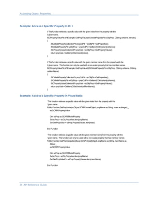 Accessing Object Properties
Example: Access a Specific Property in C++
// This function retrieves a specific value with the given index from the property with the
// given name.
ISCPropertyValuePtr APIExample::GetPropValue(ISCModelPropertyPtr scObjProp, CString csName, intindex)
{
ISCModelPropertyCollectionPtr propColPtr = scObjPtr->GetProperties();
ISCModelPropertyPtr scObjProp = propColPtr->GetItem(COleVariant(csName));
ISCPropertyValueCollectionPtr propVals = scObjProp->GetPropertyValues();
return propVals->GetItem(COleVariant(index));
}
// This function retrieves a specific value with the given member name from the property with the
// given name. This function can only be used with a non-scalar property that has member names
ISCPropertyValuePtr APIExample::GetPropValue2(ISCModelPropertyPtr scObjProp, CString csName, CString
csMemName)
{
ISCModelPropertyCollectionPtr propColPtr = scObjPtr->GetProperties();
ISCModelPropertyPtr scObjProp = propColPtr->GetItem(COleVariant(csName));
ISCPropertyValueCollectionPtr propVals = scObjProp->GetPropertyValues();
return propVals->GetItem(COleVariant(csMemName));
}
Example: Access a Specific Property in Visual Basic
' This function retrieves a specific value with the given index from the property with the
' given name.
Public Function GetPropValue(scObj as SCAPI.ModelObject, propName as String, index as Integer) _
as SCAPI.PropertyValue
Dim scProp as SCAPI.ModelProperty
Set scProp = scObj.Properties.Item(propName)
Set GetPropValue = scProp.PropertyValues.Item(index)
End Function
' This function retrieves a specific value with the given member name from the property with the
' given name. This function can only be used with a non-scalar property that has member names
Public Function GetPropValue2(scObj as SCAPI.ModelObject, propName as String, memName as
String) _
as SCAPI.PropertyValue
Dim scProp as SCAPI.ModelProperty
Set scProp = scObj.Properties.Item(propName)
Set GetPropValue2 = scProp.PropertyValues.Item(memName)
End Function
54 API Reference Guide
 