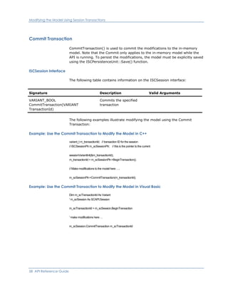 Modifying the Model Using Session Transactions
Commit Transaction
CommitTransaction() is used to commit the modifications to the in-memory
model. Note that the Commit only applies to the in-memory model while the
API is running. To persist the modifications, the model must be explicitly saved
using the ISCPersistenceUnit::Save() function.
ISCSession Interface
The following table contains information on the ISCSession interface:
Signature Description Valid Arguments
VARIANT_BOOL
CommitTransaction(VARIANT
TransactionId)
Commits the specified
transaction
The following examples illustrate modifying the model using the Commit
Transaction:
Example: Use the Commit Transaction to Modify the Model in C++
variant_t m_transactionId; // transaction ID for the session
// ISCSessionPtr m_scSessionPtr; // this is the pointer to the current
sessionVariantInit(&m_transactionId);
m_transactionId = m_scSessionPtr->BeginTransaction();
// Make modifications to the model here ….
m_scSessionPtr->CommitTransaction(m_transactionId);
Example: Use the Commit Transaction to Modify the Model in Visual Basic
Dim m_scTransactionId As Variant
' m_scSession As SCAPI.Session
m_scTransactionId = m_scSession.BeginTransaction
' make modifications here …
m_scSession.CommitTransaction m_scTransactionId
58 API Reference Guide
 