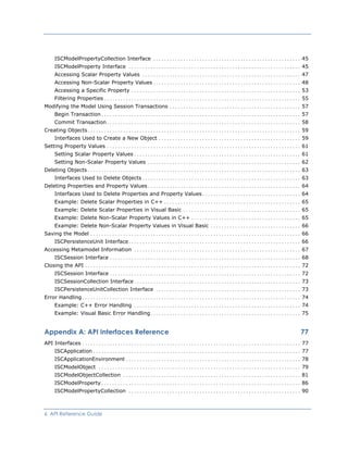ISCModelPropertyCollection Interface ...................................................... 45
ISCModelProperty Interface ............................................................... 45
Accessing Scalar Property Values .......................................................... 47
Accessing Non-Scalar Property Values...................................................... 48
Accessing a Specific Property .............................................................. 53
Filtering Properties........................................................................ 55
Modifying the Model Using Session Transactions ................................................ 57
Begin Transaction......................................................................... 57
Commit Transaction....................................................................... 58
Creating Objects.............................................................................. 59
Interfaces Used to Create a New Object .................................................... 59
Setting Property Values ....................................................................... 61
Setting Scalar Property Values............................................................. 61
Setting Non-Scalar Property Values ........................................................ 62
Deleting Objects.............................................................................. 63
Interfaces Used to Delete Objects.......................................................... 63
Deleting Properties and Property Values........................................................ 64
Interfaces Used to Delete Properties and Property Values.................................... 64
Example: Delete Scalar Properties in C++ .................................................. 65
Example: Delete Scalar Properties in Visual Basic ........................................... 65
Example: Delete Non-Scalar Property Values in C++ ........................................ 65
Example: Delete Non-Scalar Property Values in Visual Basic ................................. 66
Saving the Model ............................................................................. 66
ISCPersistenceUnit Interface............................................................... 66
Accessing Metamodel Information ............................................................. 67
ISCSession Interface...................................................................... 68
Closing the API ............................................................................... 72
ISCSession Interface...................................................................... 72
ISCSessionCollection Interface............................................................. 73
ISCPersistenceUnitCollection Interface ..................................................... 73
Error Handling................................................................................ 74
Example: C++ Error Handling ............................................................. 74
Example: Visual Basic Error Handling....................................................... 75
Appendix A: API Interfaces Reference 77
API Interfaces ................................................................................ 77
ISCApplication ............................................................................ 77
ISCApplicationEnvironment ................................................................ 78
ISCModelObject .......................................................................... 79
ISCModelObjectCollection ................................................................. 81
ISCModelProperty......................................................................... 86
ISCModelPropertyCollection ............................................................... 90
6 API Reference Guide
 
