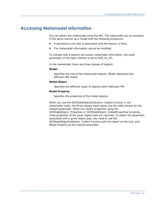 Accessing Metamodel Information
Accessing Metamodel Information
You can obtain the metamodel using the API. The metamodel can be accessed
in the same manner as a model with the following exceptions:
A persistence unit that is associated with the session is NULL.
The metamodel information cannot be modified.
To indicate that a session will access metamodel information, the Level
parameter of the Open method is set to SCD_SL_M1.
In the metamodel, there are three classes of objects:
Model
Specifies the root of the metamodel objects. Model represents the
AllFusion PM model.
Model Object
Specifies the different types of objects within AllFusion PM.
Model Property
Specifies the properties of the model objects.
When you use the ISCModelObjectCollection::Collect function in the
metamodel mode, the three classes listed above are the valid choices for the
ClassId parameter. When you obtain properties using the
ISCModelObject::Properties or ISCModelObject::CollectProperties functions,
meta-properties of the given object type are returned. To obtain the properties
associated with a given object type, you need to use the
ISCModelObjectCollection::Collect function with the object as the root, and
Model Property as the ClassId parameter.
API Tasks 67
 