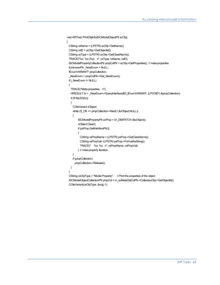 Accessing Metamodel Information
void APITest::PrintObjInfo(ISCModelObjectPtr scObj)
{
CString csName = (LPSTR) scObj->GetName();
CString csID = scObj->GetObjectId();
CString csType = (LPSTR) scObj->GetClassName();
TRACE("%s: %s (%s) n", csType, csName, csID);
ISCModelPropertyCollectionPtr propColPtr = scObj->GetProperties(); // meta-properties
IUnknownPtr _NewEnum = NULL;
IEnumVARIANT* propCollection;
_NewEnum = propColPtr->Get_NewEnum();
if (_NewEnum != NULL)
{
TRACE("Meta-properties: n");
HRESULT hr = _NewEnum->QueryInterface(IID_IEnumVARIANT, (LPVOID*) &propCollection);
if (!FAILED(hr))
{
COleVariant xObject;
while (S_OK == propCollection->Next(1,&xObject,NULL))
{
ISCModelPropertyPtr pxProp = (V_DISPATCH (&xObject));
xObject.Clear();
if (pxProp.GetInterfacePtr())
{
CString csPropName = (LPSTR) pxProp->GetClassName();
CString csPropVal= (LPSTR) pxProp->FormatAsString();
TRACE(" %s: %s n", csPropName, csPropVal);
} // meta-property iteration
}
if (propCollection)
propCollection->Release();
}
}
CString csObjType = "Model Property"; // Print the properties of the object
ISCModelObjectCollectionPtr propCol = m_scMetaObjColPtr->Collect(scObj->GetObjectId(),
COleVariant(csObjType, (long) 1);
API Tasks 69
 