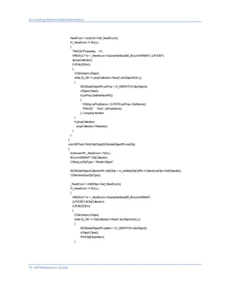 Accessing Metamodel Information
NewEnum = propCol->Get_NewEnum();
if (_NewEnum != NULL)
{
TRACE("Properties: n");
HRESULT hr = _NewEnum->QueryInterface(IID_IEnumVARIANT, (LPVOID*)
&propCollection);
if (!FAILED(hr))
{
COleVariant xObject;
while (S_OK == propCollection->Next(1,&xObject,NULL))
{
ISCModelObjectPtr pxProp = (V_DISPATCH (&xObject));
xObject.Clear();
if (pxProp.GetInterfacePtr())
{
CString csPropName = (LPSTR) pxProp->GetName();
TRACE(" %sn", csPropName);
} // property iteration
}
if (propCollection)
propCollection->Release();
}
}
}
void APITest::PrintChildObjs(ISCModelObjectPtr rootObj)
{
IUnknownPtr _NewEnum = NULL;
IEnumVARIANT* ObjCollection;
CString csObjType = "Model Object";
ISCModelObjectCollectionPtr childObjs = m_scMetaObjColPtr->Collect(rootObj->GetObjectId(),
COleVariant(csObjType));
_NewEnum = childObjs->Get_NewEnum();
if (_NewEnum != NULL)
{
HRESULT hr = _NewEnum->QueryInterface(IID_IEnumVARIANT,
(LPVOID*) &ObjCollection);
if (!FAILED(hr))
{
COleVariant xObject;
while (S_OK == ObjCollection->Next(1,&xObject,NULL))
{
ISCModelObjectPtr pxItem = (V_DISPATCH (&xObject));
xObject.Clear();
PrintObjInfo(pxItem);
}
70 API Reference Guide
 