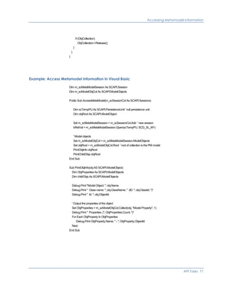Accessing Metamodel Information
if (ObjCollection)
ObjCollection->Release();
}
}
}
Example: Access Metamodel Information in Visual Basic
Dim m_scMetaModelSession As SCAPI.Session
Dim m_scModelObjCol As SCAPI.ModelObjects
Public Sub AccessMetaModel(m_scSessionCol As SCAPI.Sessions)
Dim scTempPU As SCAPI.PersistenceUnit ' null persistence unit
Dim objRoot As SCAPI.ModelObject
Set m_scMetaModelSession = m_scSessionCol.Add ' new session
bRetVal = m_scMetaModelSession.Open(scTempPU, SCD_SL_M1)
' Model objects
Set m_scModelObjCol = m_scMetaModelSession.ModelObjects
Set objRoot = m_scModelObjCol.Root ' root of collection is the PM model
PrintObjInfo objRoot
PrintChildObjs objRoot
End Sub
Sub PrintObjInfo(obj AS SCAPI.ModelObject)
Dim ObjProperties As SCAPI.ModelObjects
Dim childObjs As SCAPI.ModelObjects
Debug.Print "Model Object: "; obj.Name
Debug.Print " Class name: "; obj.ClassName; " (ID: "; obj.ClassId; ")"
Debug.Print " Id: "; obj.ObjectId
' Output the properties of the object
Set ObjProperties = m_scModelObjCol.Collect(obj, "Model Property", 1)
Debug.Print " Properties: ("; ObjProperties.Count; ")"
For Each ObjProperty In ObjProperties
Debug.Print ObjProperty.Name; " - "; ObjProperty.ObjectId
Next
End Sub
API Tasks 71
 
