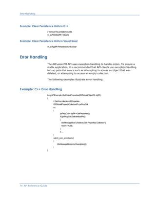 Error Handling
Example: Clear Persistence Units in C++
// remove the persistence units
m_scPUnitColPtr->Clear();
Example: Clear Persistence Units in Visual Basic
m_scAppPtr.PersistenceUnits.Clear
Error Handling
The AllFusion PM API uses exception handling to handle errors. To ensure a
stable application, it is recommended that API clients use exception handling
to trap potential errors such as attempting to access an object that was
deleted, or attempting to access an empty collection.
The following examples illustrate error handling:
Example: C++ Error Handling
long APIExample::GetObjectProperties(ISCModelObjectPtr objPtr)
{
// Get the collection of Properties
ISCModelPropertyCollectionPtr pxPropCol;
try
{
pxPropCol = objPtr->GetProperties();
if (!pxPropCol.GetInterfacePtr())
{
AfxMessageBox("Unable to Get Properties Collection");
return FALSE;
}
// …
}
catch(_com_error &error)
{
AfxMessageBox(error.Description());
}
}
74 API Reference Guide
 