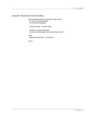 Error Handling
Example: Visual Basic Error Handling
Public Sub GetObject(scSession as SCAPI.Session, objID as String)
Dim scObjCol as SCAPI.ModelObjects
Dim scObj as SCAPI.ModelObject
On Error GoTo ErrExit ' Exception Handling
Set scObjCol = scSession.ModelObjects
Set scObj = scObjCol.Item(objID) ' retrieves object with given object ID
ErrExit:
MsgBox ("PM_SCAPI Failure. " + Err.Description)
End Sub
API Tasks 75
 