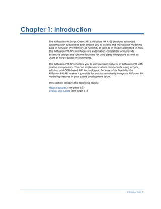 Chapter 1: Introduction
The AllFusion PM Script Client API (AllFusion PM API) provides advanced
customization capabilities that enable you to access and manipulate modeling
data in AllFusion PM memory at runtime, as well as in models persisted in files.
The AllFusion PM API interfaces are automation-compatible and provide
extensive design and runtime facilities for third party integrators as well as
users of script-based environments.
The AllFusion PM API enables you to complement features in AllFusion PM with
custom components. You can implement custom components using scripts,
add-ins, and COM-based API technologies. Because of its flexibility the
AllFusion PM API makes it possible for you to seamlessly integrate AllFusion PM
modeling features in your client development cycle.
This section contains the following topics:
Major Features (see page 10)
Typical Use Cases (see page 11)
Introduction 9
 