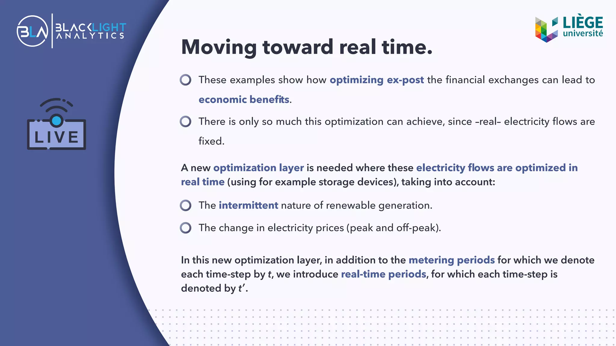 Moving toward real time.
These examples show how optimizing ex-post the ﬁnancial exchanges can lead to
economic beneﬁts.
There is only so much this optimization can achieve, since –real– electricity ﬂows are
ﬁxed.
A new optimization layer is needed where these electricity ﬂows are optimized in
real time (using for example storage devices), taking into account:
The intermittent nature of renewable generation.
The change in electricity prices (peak and off-peak).
In this new optimization layer, in addition to the metering periods for which we denote
each time-step by t, we introduce real-time periods, for which each time-step is
denoted by t′.
 