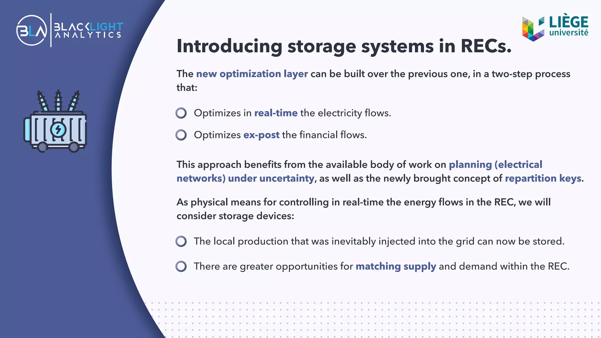 Introducing storage systems in RECs.
The new optimization layer can be built over the previous one, in a two-step process
that:
Optimizes in real-time the electricity ﬂows.
The local production that was inevitably injected into the grid can now be stored.
Optimizes ex-post the ﬁnancial ﬂows.
This approach beneﬁts from the available body of work on planning (electrical
networks) under uncertainty, as well as the newly brought concept of repartition keys.
As physical means for controlling in real-time the energy ﬂows in the REC, we will
consider storage devices:
There are greater opportunities for matching supply and demand within the REC.
 