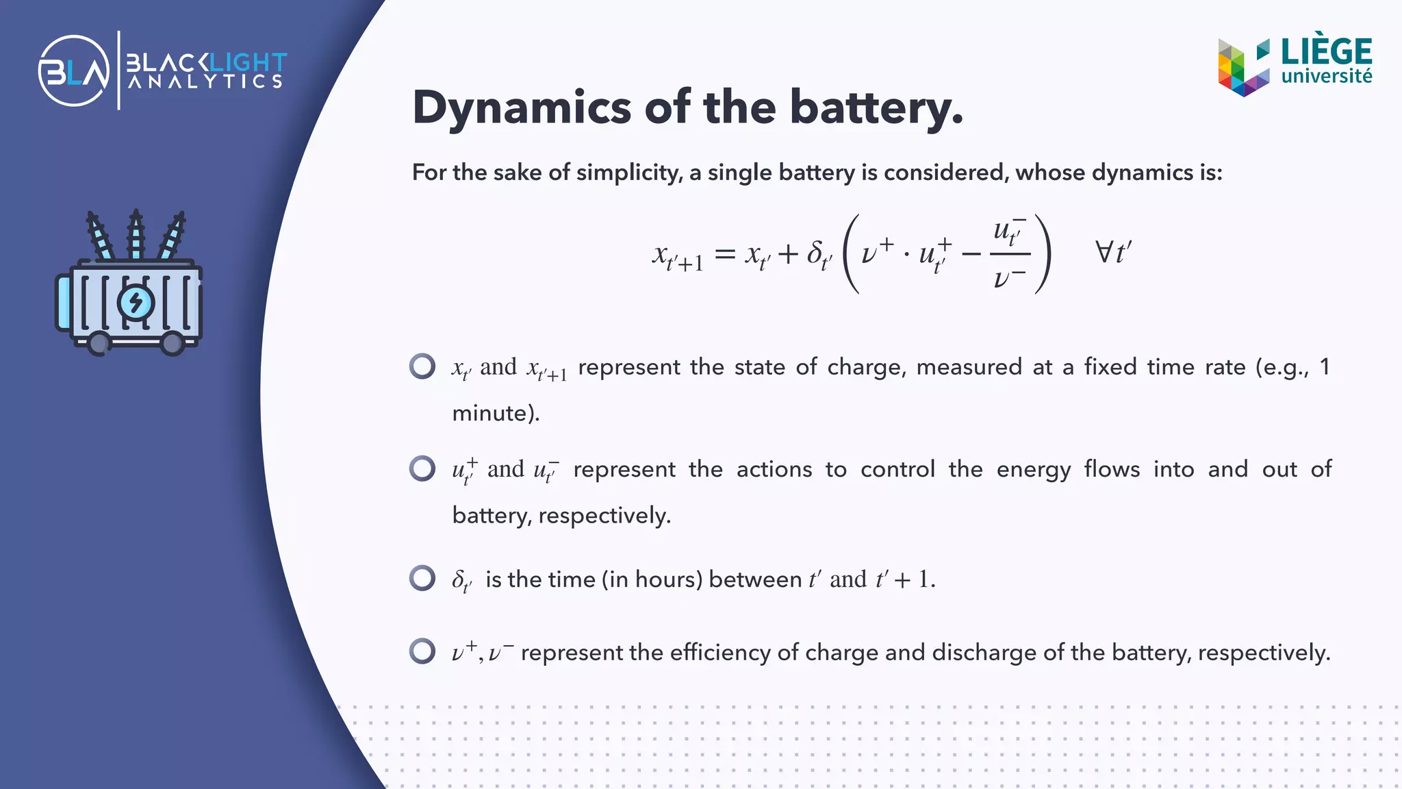 Dynamics of the battery.
For the sake of simplicity, a single battery is considered, whose dynamics is:
represent the state of charge, measured at a ﬁxed time rate (e.g., 1
minute).
xt′ and xt′+1
xt′+1 = xt′ + δt′(
ν+
⋅ u+
t′ −
u−
t′
ν− )
∀t′
represent the actions to control the energy ﬂows into and out of
battery, respectively.
u+
t′ and u−
t′
is the time (in hours) between .δt′ t′ and t′+ 1
represent the efﬁciency of charge and discharge of the battery, respectively.ν+
, ν−
 