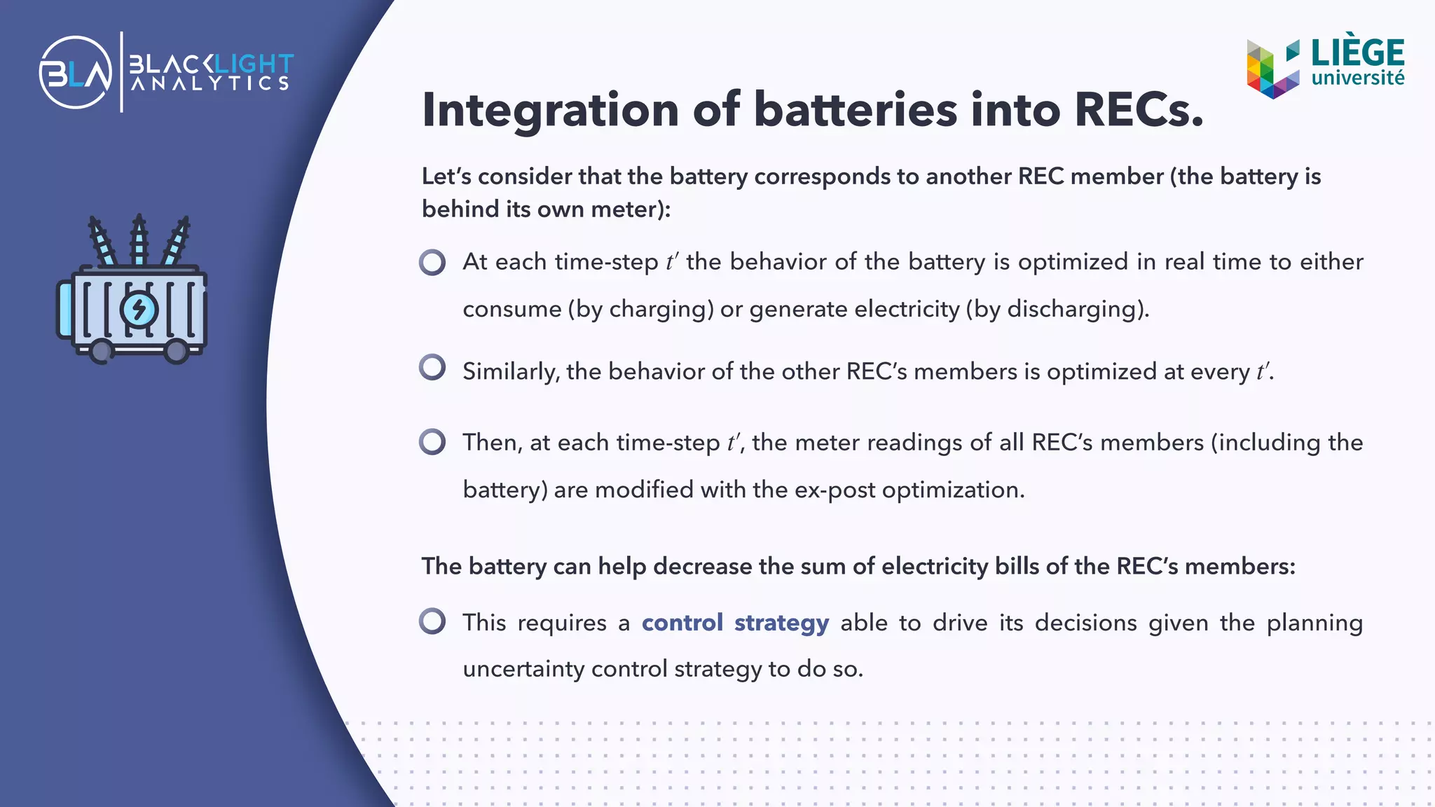 Integration of batteries into RECs.
Let’s consider that the battery corresponds to another REC member (the battery is
behind its own meter):
At each time-step the behavior of the battery is optimized in real time to either
consume (by charging) or generate electricity (by discharging).
t′
Then, at each time-step , the meter readings of all REC’s members (including the
battery) are modiﬁed with the ex-post optimization.
t′
This requires a control strategy able to drive its decisions given the planning
uncertainty control strategy to do so.
Similarly, the behavior of the other REC’s members is optimized at every .t′
The battery can help decrease the sum of electricity bills of the REC’s members:
 