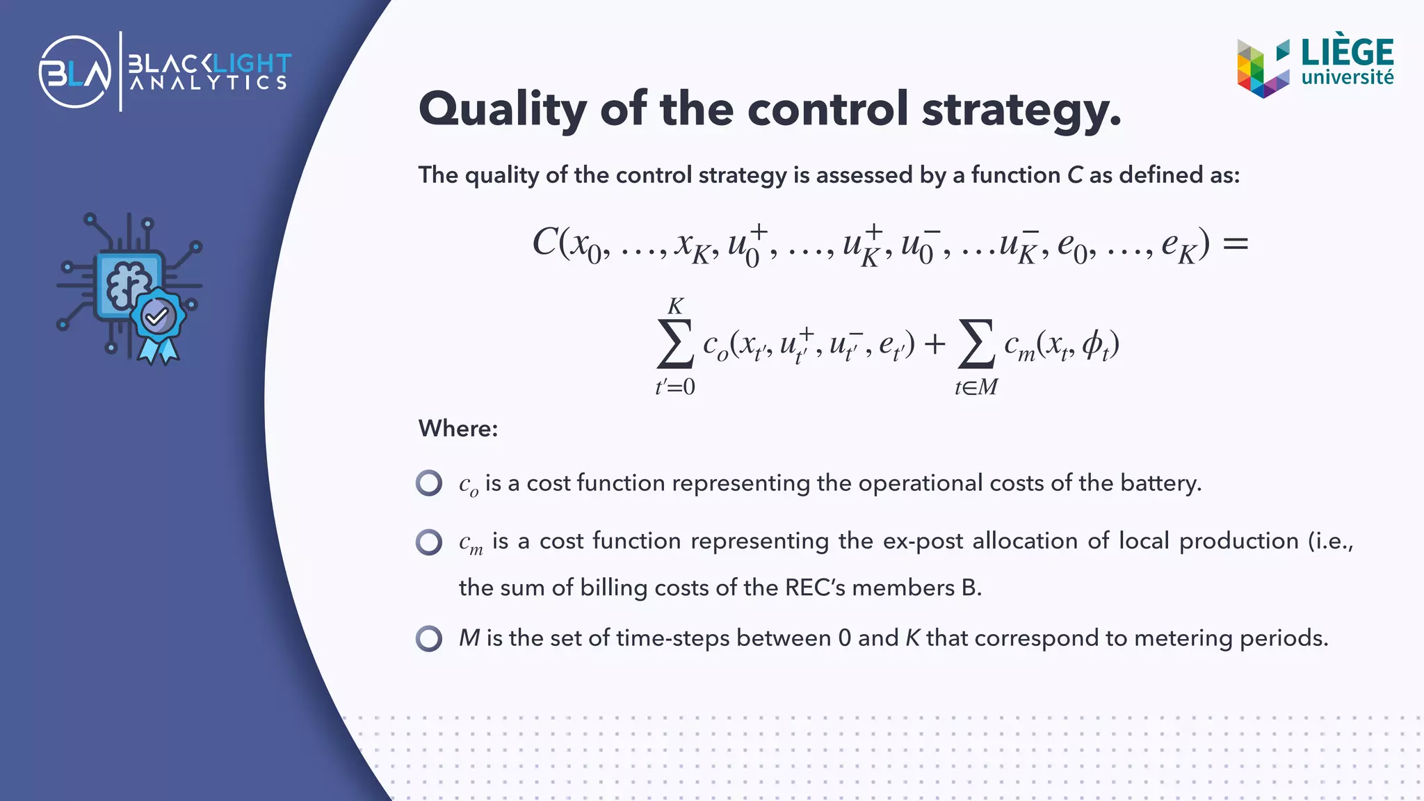 Quality of the control strategy.
The quality of the control strategy is assessed by a function C as deﬁned as:
C(x0, …, xK, u+
0 , …, u+
K , u−
0 , …u−
K, e0, …, eK) =
K
∑
t′=0
co(xt′, u+
t′ , u−
t′ , et′) +
∑
t∈M
cm(xt, ϕt)
Where:
is a cost function representing the operational costs of the battery.co
is a cost function representing the ex-post allocation of local production (i.e.,
the sum of billing costs of the REC’s members B.
cm
M is the set of time-steps between 0 and K that correspond to metering periods.
 
