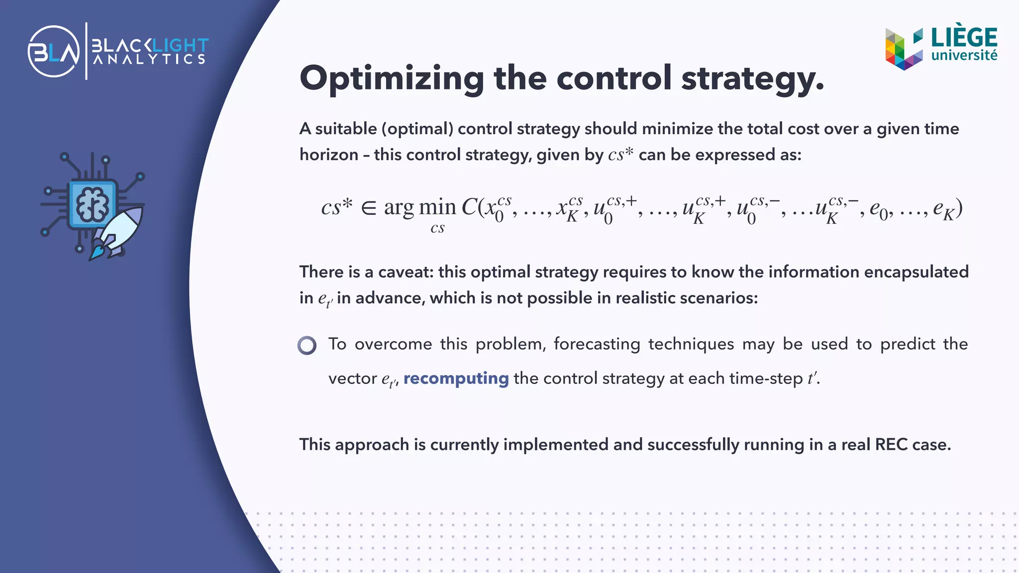 Optimizing the control strategy.
A suitable (optimal) control strategy should minimize the total cost over a given time
horizon – this control strategy, given by can be expressed as:cs*
To overcome this problem, forecasting techniques may be used to predict the
vector , recomputing the control strategy at each time-step .et′ t′
cs* ∈ arg min
cs
C(xcs
0 , …, xcs
K , ucs,+
0
, …, ucs,+
K
, ucs,−
0
, …ucs,−
K
, e0, …, eK)
There is a caveat: this optimal strategy requires to know the information encapsulated
in in advance, which is not possible in realistic scenarios:et′
This approach is currently implemented and successfully running in a real REC case.
 