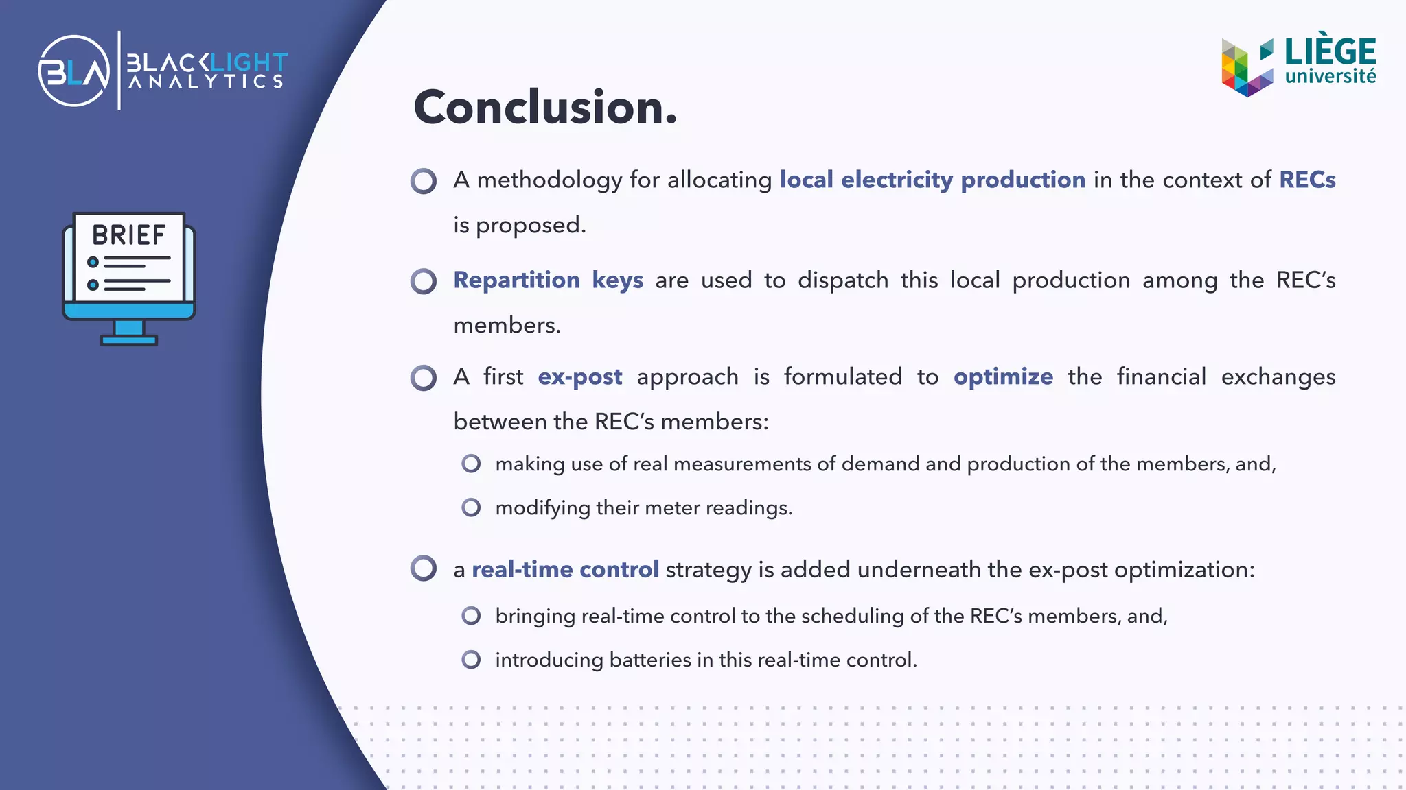 Conclusion.
A methodology for allocating local electricity production in the context of RECs
is proposed.
Repartition keys are used to dispatch this local production among the REC’s
members.
A ﬁrst ex-post approach is formulated to optimize the ﬁnancial exchanges
between the REC’s members:
making use of real measurements of demand and production of the members, and,
modifying their meter readings.
a real-time control strategy is added underneath the ex-post optimization:
bringing real-time control to the scheduling of the REC’s members, and,
introducing batteries in this real-time control.
 