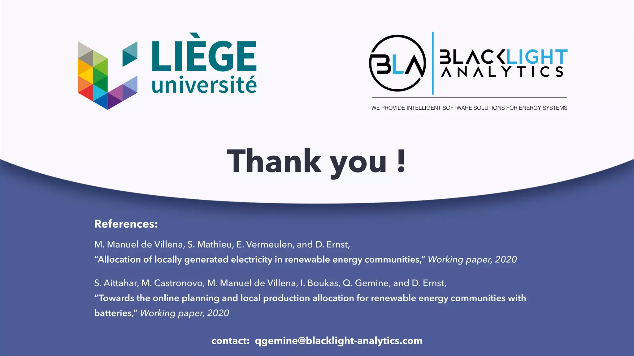 WE PROVIDE INTELLIGENT SOFTWARE SOLUTIONS FOR ENERGY SYSTEMS
Thank you !
References:
contact: qgemine@blacklight-analytics.com
M. Manuel de Villena, S. Mathieu, E. Vermeulen, and D. Ernst,
“Allocation of locally generated electricity in renewable energy communities,” Working paper, 2020
S. Aittahar, M. Castronovo, M. Manuel de Villena, I. Boukas, Q. Gemine, and D. Ernst,
“Towards the online planning and local production allocation for renewable energy communities with
batteries,” Working paper, 2020
 