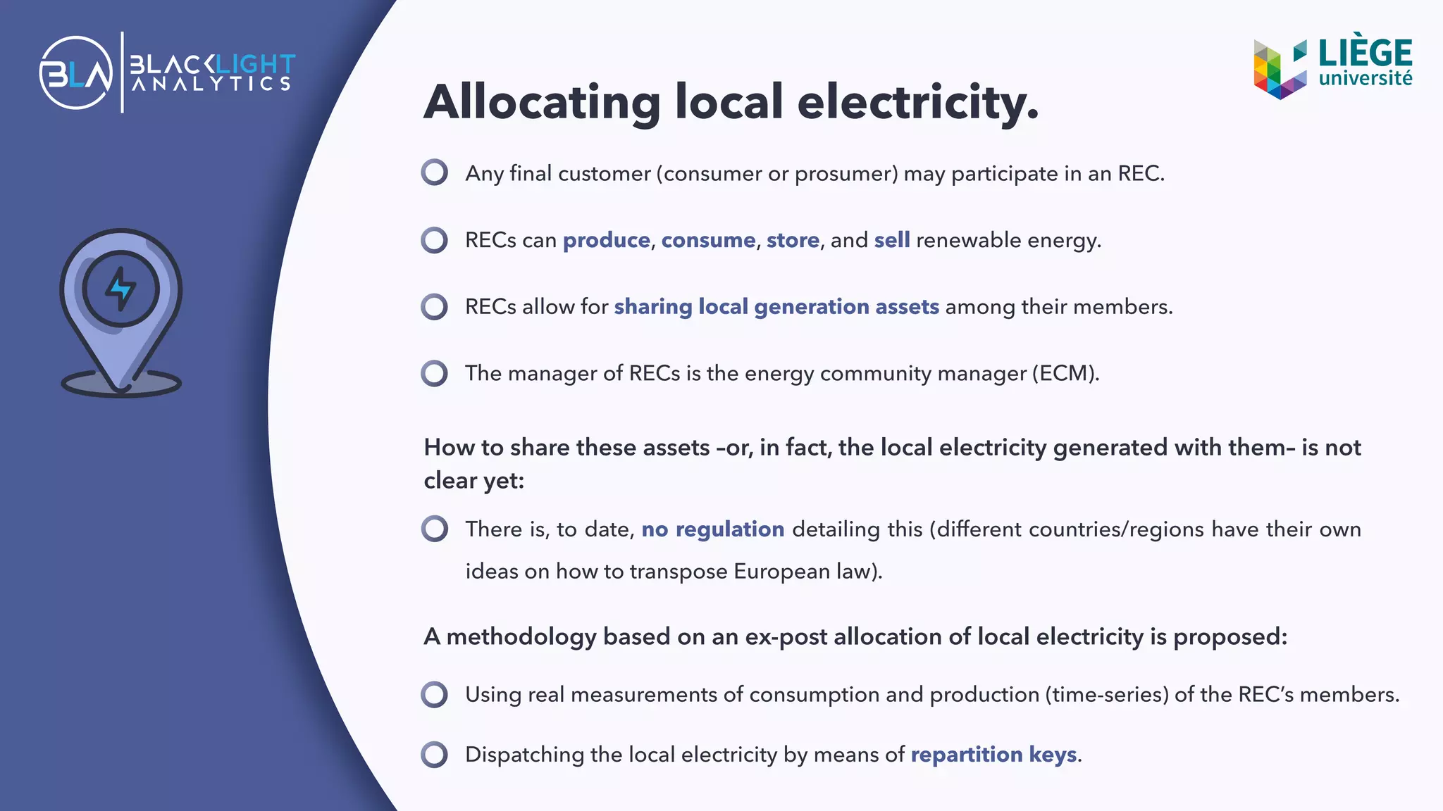 Allocating local electricity.
Any ﬁnal customer (consumer or prosumer) may participate in an REC.
RECs can produce, consume, store, and sell renewable energy.
How to share these assets –or, in fact, the local electricity generated with them– is not
clear yet:
There is, to date, no regulation detailing this (different countries/regions have their own
ideas on how to transpose European law).
RECs allow for sharing local generation assets among their members.
The manager of RECs is the energy community manager (ECM).
A methodology based on an ex-post allocation of local electricity is proposed:
Dispatching the local electricity by means of repartition keys.
Using real measurements of consumption and production (time-series) of the REC’s members.
 