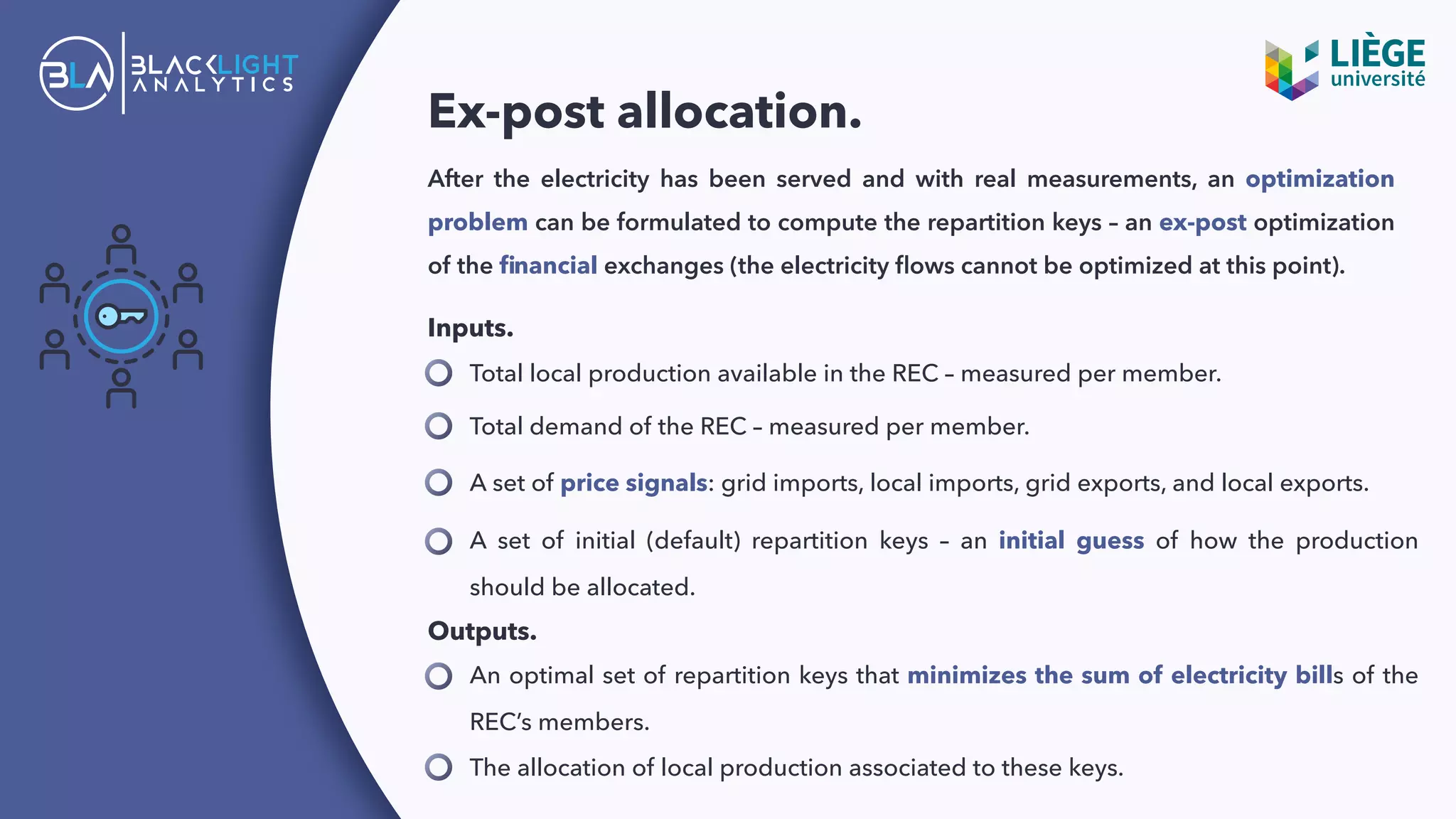 Ex-post allocation.
A set of initial (default) repartition keys – an initial guess of how the production
should be allocated.
After the electricity has been served and with real measurements, an optimization
problem can be formulated to compute the repartition keys – an ex-post optimization
of the ﬁnancial exchanges (the electricity ﬂows cannot be optimized at this point).
Total local production available in the REC – measured per member.
Inputs.
Total demand of the REC – measured per member.
A set of price signals: grid imports, local imports, grid exports, and local exports.
Outputs.
An optimal set of repartition keys that minimizes the sum of electricity bills of the
REC’s members.
The allocation of local production associated to these keys.
 