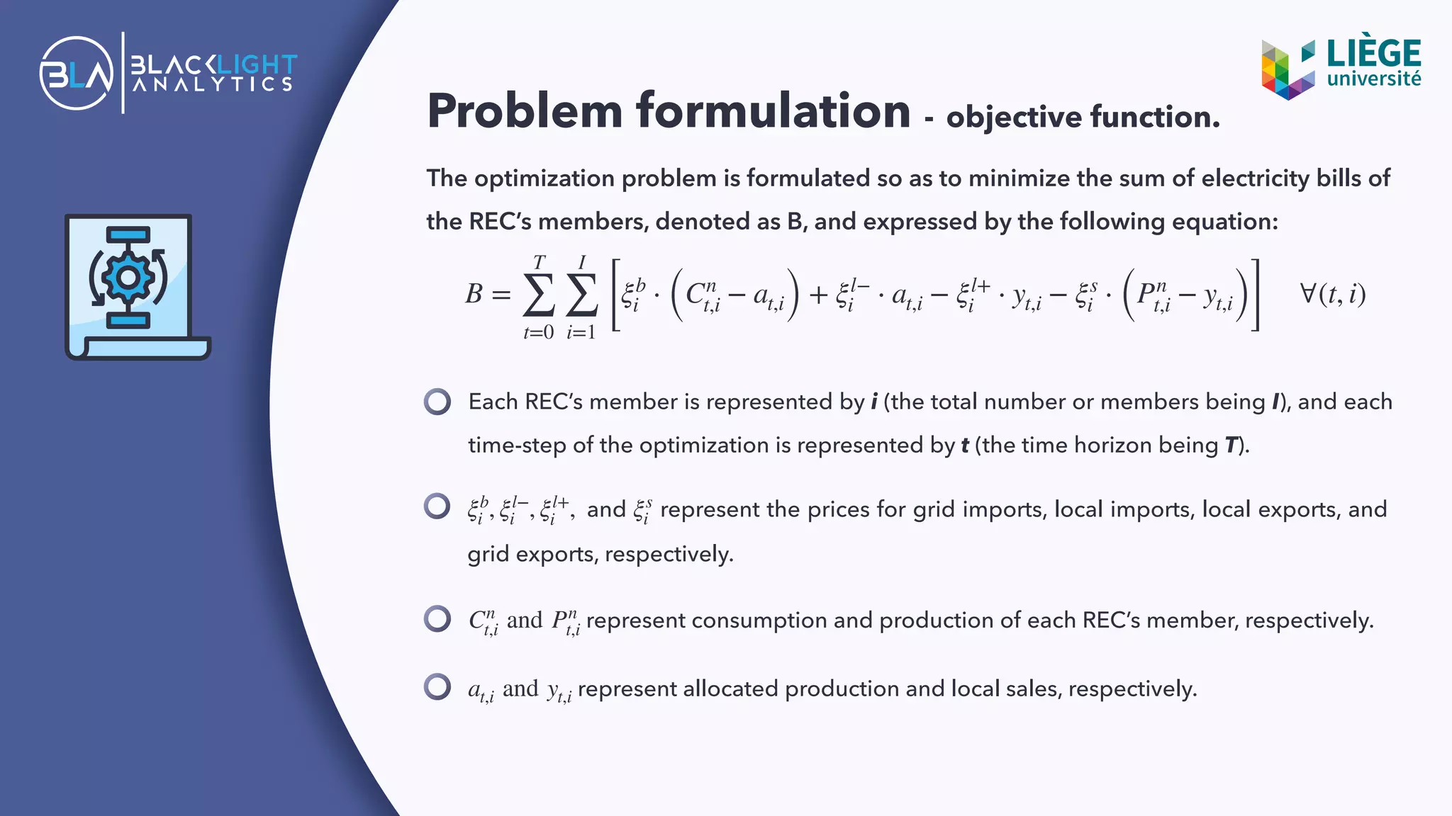 Problem formulation - objective function.
The optimization problem is formulated so as to minimize the sum of electricity bills of
the REC’s members, denoted as B, and expressed by the following equation:
Each REC’s member is represented by i (the total number or members being I), and each
time-step of the optimization is represented by t (the time horizon being T).
B =
T
∑
t=0
I
∑
i=1
[
ξb
i ⋅ (Cn
t,i − at,i) + ξl−
i ⋅ at,i − ξl+
i ⋅ yt,i − ξs
i ⋅ (Pn
t,i − yt,i)]
∀(t, i)
and represent the prices for grid imports, local imports, local exports, and
grid exports, respectively.
ξb
i , ξl−
i , ξl+
i , ξs
i
represent consumption and production of each REC’s member, respectively.Cn
t,i and Pn
t,i
represent allocated production and local sales, respectively.at,i and yt,i
 