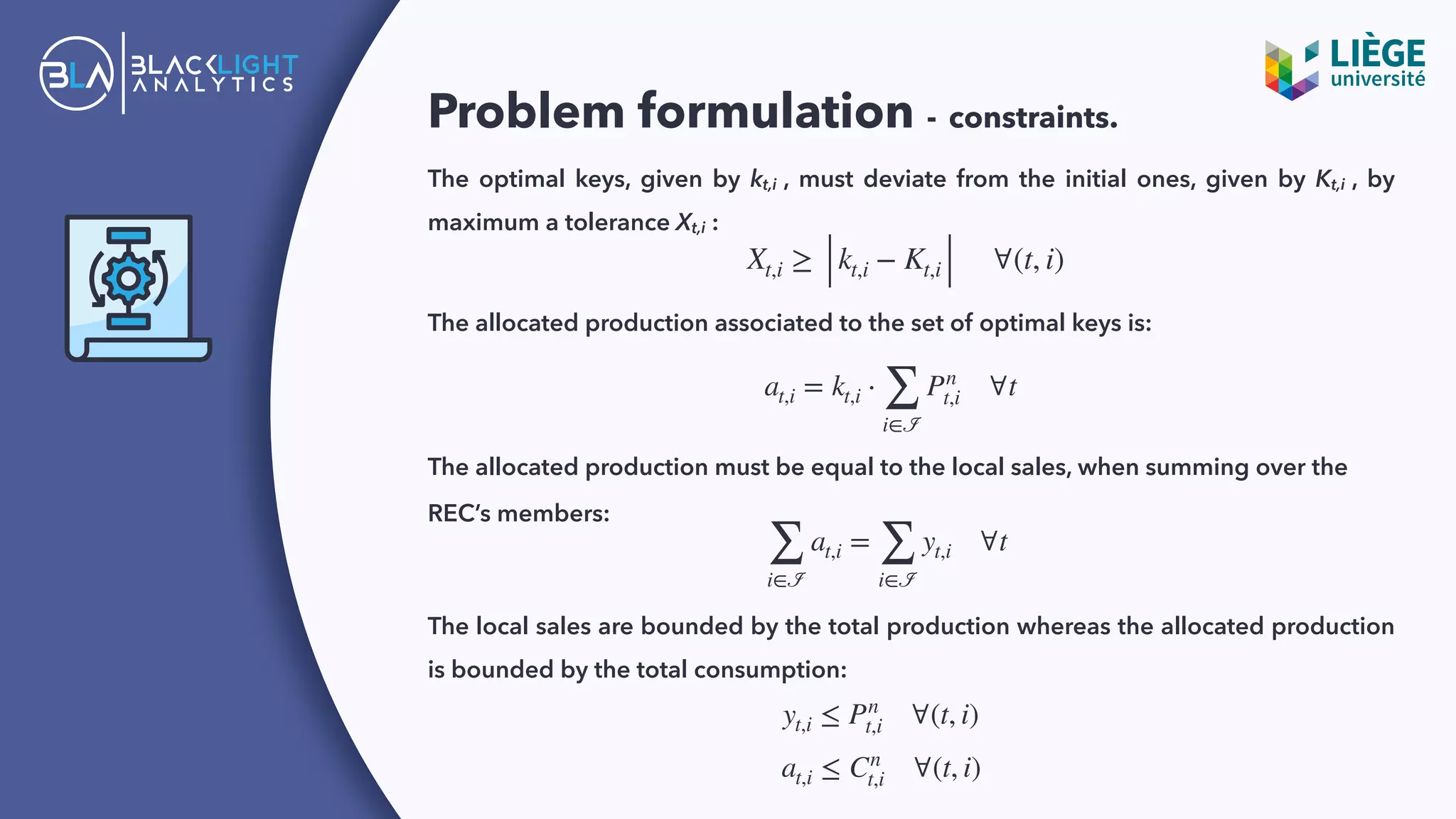 Problem formulation - constraints.
The optimal keys, given by kt,i , must deviate from the initial ones, given by Kt,i , by
maximum a tolerance Xt,i :
Xt,i ≥ kt,i − Kt,i ∀(t, i)
The allocated production associated to the set of optimal keys is:
at,i = kt,i ⋅
∑
i∈ℐ
Pn
t,i ∀t
The allocated production must be equal to the local sales, when summing over the
REC’s members:
∑
i∈ℐ
at,i =
∑
i∈ℐ
yt,i ∀t
The local sales are bounded by the total production whereas the allocated production
is bounded by the total consumption:
yt,i ≤ Pn
t,i ∀(t, i)
at,i ≤ Cn
t,i ∀(t, i)
 
