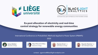 WE PROVIDE INTELLIGENT SOFTWARE SOLUTIONS FOR ENERGY SYSTEMS
International Conference on Probabilistic Methods Applied to Power System (PMAPS)
2020
contact: qgemine@blacklight-analytics.com
Samy Aittahar
Researcher at ULiège
Miguel Manuel de Villena
Researcher at ULiège
Damien Ernst Prof.
Full Professor at ULiège
Quentin Gemine PhD
CEO at Blacklight Analytics
Ex-post allocation of electricity and real-time
control strategy for renewable energy communities
 