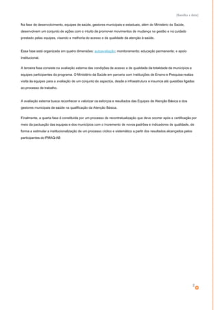 [Escolha a data]
Na fase de desenvolvimento, equipes de saúde, gestores municipais e estaduais, além do Ministério da Saúde,
desenvolvem um conjunto de ações com o intuito de promover movimentos de mudança na gestão e no cuidado
prestado pelas equipes, visando a melhoria do acesso e da qualidade da atenção à saúde.
Essa fase está organizada em quatro dimensões: autoavaliação; monitoramento; educação permanente; e apoio
institucional.
A terceira fase consiste na avaliação externa das condições de acesso e de qualidade da totalidade de municípios e
equipes participantes do programa. O Ministério da Saúde em parceria com Instituições de Ensino e Pesquisa realiza
visita às equipes para a avaliação de um conjunto de aspectos, desde a infraestrutura e insumos até questões ligadas
ao processo de trabalho.
A avaliação externa busca reconhecer e valorizar os esforços e resultados das Equipes de Atenção Básica e dos
gestores municipais de saúde na qualificação da Atenção Básica.
Finalmente, a quarta fase é constituída por um processo de recontratualização que deve ocorrer após a certificação por
meio da pactuação das equipes e dos municípios com o incremento de novos padrões e indicadores de qualidade, de
forma a estimular a institucionalização de um processo cíclico e sistemático a partir dos resultados alcançados pelos
participantes do PMAQ-AB
2
 