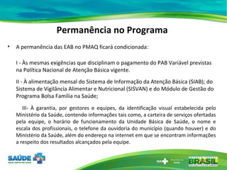 Permanência no Programa A permanência das EAB no PMAQ ficará condicionada: I - Às mesmas exigências que disciplinam o pagamento do PAB Variável previstas na Política Nacional de Atenção Básica vigente.  II - À alimentação mensal do Sistema de Informação da Atenção Básica (SIAB); do Sistema de Vigilância Alimentar e Nutricional (SISVAN) e do Módulo de Gestão do Programa Bolsa Família na Saúde; III- À garantia, por gestores e equipes, da identificação visual estabelecida pelo Ministério da Saúde, contendo informações tais como, a carteira de serviços ofertadas pela equipe, o horário de funcionamento da Unidade Básica de Saúde, o nome e escala dos profissionais, o telefone da ouvidoria do município (quando houver) e do Ministério da Saúde, além do endereço na internet em que se encontram informações a respeito dos resultados alcançados pela equipe. 