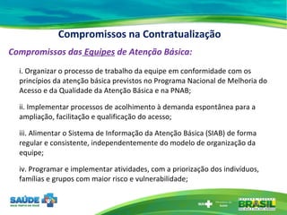 Compromissos na Contratualização Compromissos das  Equipes  de Atenção Básica: i. Organizar o processo de trabalho da equipe em conformidade com os princípios da atenção básica previstos no Programa Nacional de Melhoria do Acesso e da Qualidade da Atenção Básica e na PNAB; ii. Implementar processos de acolhimento à demanda espontânea para a ampliação, facilitação e qualificação do acesso; iii. Alimentar o Sistema de Informação da Atenção Básica (SIAB) de forma regular e consistente, independentemente do modelo de organização da equipe; iv. Programar e implementar atividades, com a priorização dos indivíduos, famílias e grupos com maior risco e vulnerabilidade; 