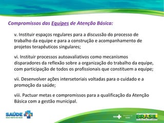 Compromissos das  Equipes  de Atenção Básica: v. Instituir espaços regulares para a discussão do processo de trabalho da equipe e para a construção e acompanhamento de projetos terapêuticos singulares; vi. Instituir processos autoavaliativos como mecanismos disparadores da reflexão sobre a organização do trabalho da equipe, com participação de todos os profissionais que constituem a equipe; vii. Desenvolver ações intersetoriais voltadas para o cuidado e a promoção da saúde; viii. Pactuar metas e compromissos para a qualificação da Atenção Básica com a gestão municipal.  