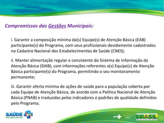 Compromissos das  Gestões  Municipais:   i. Garantir a composição mínima da(s) Equipe(s) de Atenção Básica (EAB) participante(s) do Programa, com seus profissionais devidamente cadastrados no Cadastro Nacional dos Estabelecimentos de Saúde (CNES);  ii. Manter alimentação regular e consistente do Sistema de Informação da Atenção Básica (SIAB), com informações referentes a(s) Equipe(s) de Atenção Básica participante(s) do Programa, permitindo o seu monitoramento permanente;  iii. Garantir oferta mínima de ações de saúde para a população coberta por cada Equipe de Atenção Básica, de acordo com a Política Nacional de Atenção Básica (PNAB) e traduzidas pelos indicadores e padrões de qualidade definidos pelo Programa; 