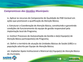 Compromissos das  Gestões  Municipais:   iv. Aplicar os recursos do Componente de Qualidade do PAB Variável em ações que promovam a qualificação da Atenção Básica;  v. Estruturar a Coordenação de Atenção Básica, constituindo e garantindo condições de funcionamento da equipe de gestão responsável pela implantação local do Programa; vi. Instituir Processos de Autoavaliação da Gestão e da(s) Equipe(s) de Atenção Básica participante(s) do Programa; vii. Definir o território de atuação da Unidades Básicas de Saúde (UBS) e a população adscrita por Equipe de Atenção Básica; viii. Implantar Apoio Institucional e Matricial à(s) Equipe(s) de Atenção Básica do município; 