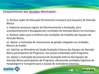 Compromissos das  Gestões  Municipais:   ix. Realizar ações de Educação Permanente com/para a(s) Equipe(s) de Atenção Básica; x. Implantar processo regular de Monitoramento e Avaliação, para acompanhamento e divulgação dos resultados da Atenção Básica no município; xi. Realizar ações para a melhoria das condições de trabalho das Equipes de Atenção Básica; xii. Apoiar a instituição de mecanismos de gestão colegiada nas Unidades Básicas de Saúde; xiii. Solicitar ao Ministério da Saúde Avaliação Externa das Equipes de Atenção Básica participantes do Programa, nos prazos estipulados pelo Programa; xiv. Apoiar a realização do processo de Avaliação Externa das Equipes de Atenção Básica participantes do Programa, oferecendo condições logísticas de hospedagem e transporte para a equipe de avaliadores externos. 