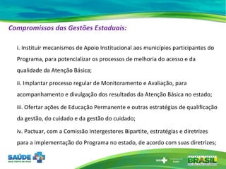 Compromissos das Gestões Estaduais:   i. Instituir mecanismos de Apoio Institucional aos municípios participantes do Programa, para potencializar os processos de melhoria do acesso e da qualidade da Atenção Básica; ii. Implantar processo regular de Monitoramento e Avaliação, para acompanhamento e divulgação dos resultados da Atenção Básica no estado;  iii. Ofertar ações de Educação Permanente e outras estratégias de qualificação da gestão, do cuidado e da gestão do cuidado; iv. Pactuar, com a Comissão Intergestores Bipartite, estratégias e diretrizes para a implementação do Programa no estado, de acordo com suas diretrizes; 