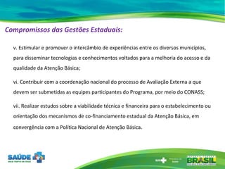 Compromissos das Gestões Estaduais:   v. Estimular e promover o intercâmbio de experiências entre os diversos municípios, para disseminar tecnologias e conhecimentos voltados para a melhoria do acesso e da qualidade da Atenção Básica;  vi. Contribuir com a coordenação nacional do processo de Avaliação Externa a que devem ser submetidas as equipes participantes do Programa, por meio do CONASS; vii. Realizar estudos sobre a viabilidade técnica e financeira para o estabelecimento ou orientação dos mecanismos de co-financiamento estadual da Atenção Básica, em convergência com a Política Nacional de Atenção Básica . 