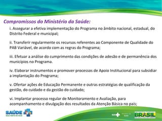 Compromissos do Ministério da Saúde: i. Assegurar a efetiva implementação do Programa no âmbito nacional, estadual, do Distrito Federal e municipal;  ii. Transferir regularmente os recursos referentes ao Componente de Qualidade do PAB Variável, de acordo com as regras do Programa;  iii. Efetuar a análise do cumprimento das condições de adesão e de permanência dos municípios no Programa. iv. Elaborar instrumentos e promover processos de Apoio Institucional para subsidiar a implantação do Programa;  v. Ofertar ações de Educação Permanente e outras estratégias de qualificação da gestão, do cuidado e da gestão do cuidado;  vi. Implantar processo regular de Monitoramento e Avaliação, para acompanhamento e divulgação dos resultados da Atenção Básica no país; 