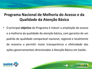 Programa Nacional de Melhoria do Acesso e da Qualidade da Atenção Básica O principal  objetivo  do Programa é induzir a ampliação do acesso e a melhoria da qualidade da atenção básica, com garantia de um padrão de qualidade comparável nacional, regional e localmente de maneira a permitir maior transparência e efetividade das ações governamentais direcionadas à Atenção Básica em Saúde. 