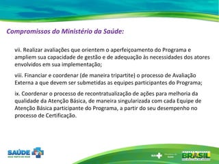 Compromissos do Ministério da Saúde:   vii. Realizar avaliações que orientem o aperfeiçoamento do Programa e ampliem sua capacidade de gestão e de adequação às necessidades dos atores envolvidos em sua implementação; viii. Financiar e coordenar (de maneira tripartite) o processo de Avaliação Externa a que devem ser submetidas as equipes participantes do Programa; ix. Coordenar o processo de recontratualização de ações para melhoria da qualidade da Atenção Básica, de maneira singularizada com cada Equipe de Atenção Básica participante do Programa, a partir do seu desempenho no processo de Certificação. 