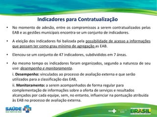 Indicadores para Contratualização No momento de adesão, entre os compromissos a serem contratualizados pelas EAB e as gestões municipais encontra-se um conjunto de indicadores. A eleição dos indicadores foi balizada pela  possibilidade de acesso a informações que possam ter como grau mínimo de agregação  as EAB. Elencou-se um conjunto de 47 indicadores, subdivididos em 7 áreas. Ao mesmo tempo os indicadores foram organizados, segundo a natureza de seu uso:  desempenho e monitoramento . i.  Desempenho:  vinculados ao processo de avaliação externa e que serão utilizados para a classificação das EAB,  ii.  Monitoramento:  a serem acompanhados de forma regular para complementação de informações sobre a oferta de serviços e resultados alcançados por cada equipe, sem, no entanto, influenciar na pontuação atribuída às EAB no processo de avaliação externa.  