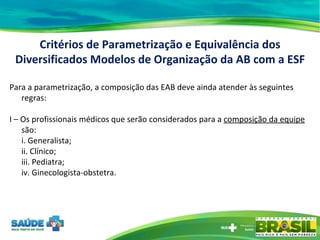 Para a parametrização, a composição das EAB deve ainda atender às seguintes regras: I – Os profissionais médicos que serão considerados para a  composição da equipe  são: i. Generalista; ii. Clínico; iii. Pediatra; iv. Ginecologista-obstetra. Critérios de Parametrização e Equivalência dos Diversificados Modelos de Organização da AB com a ESF 