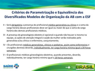 II – Será  obrigatória  a presença do profissional  médico generalista ou clínico  e a soma da carga horária desses profissionais deve ser igual ou maior do que a soma da carga horária dos demais profissionais médicos.  III - A presença do ginecologista-obstetra é opcional e quando não houver o mesmo na equipe, as ações de atenção integral à saúde da mulher serão realizadas pelo generalista e/ou clínico e enfermeiro, conjuntamente; IV – Os profissionais  médicos generalistas, clínicos e pediatras, assim como enfermeiros  e cirurgiões dentista deverão,  individualmente, ter carga horária mínima igual a 20 horas semanais ; V – O profissionais médicos ginecologista-obstetras, quando presentes, deverão, individualmente, ter carga horária mínima igual a  10 horas semanais . Critérios de Parametrização e Equivalência dos Diversificados Modelos de Organização da AB com a ESF 
