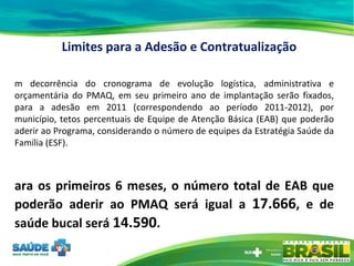 Em decorrência do cronograma de evolução logística, administrativa e orçamentária do PMAQ, em seu primeiro ano de implantação serão fixados, para a adesão em 2011 (correspondendo ao período 2011-2012), por município, tetos percentuais de Equipe de Atenção Básica (EAB) que poderão aderir ao Programa, considerando o número de equipes da Estratégia Saúde da Família (ESF). Para os primeiros 6 meses, o número total de EAB que poderão aderir ao PMAQ será igual a  17.666 , e de saúde bucal será  14.590 .  Limites para a Adesão e Contratualização 