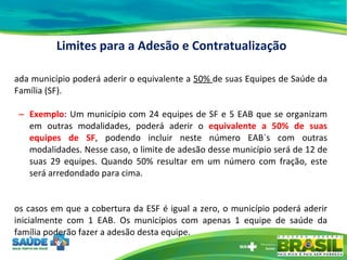 Cada município poderá aderir o equivalente a  50%  de suas Equipes de Saúde da Família (SF). Exemplo :  Um município com 24 equipes de SF e 5 EAB que se organizam em outras modalidades, poderá aderir o  equivalente a 50% de suas equipes de SF , podendo incluir neste número EAB´s com outras modalidades. Nesse caso, o limite de adesão desse município será de 12 de suas 29 equipes. Quando 50% resultar em um número com fração, este será arredondado para cima. Nos casos em que a cobertura da ESF é igual a zero, o município poderá aderir inicialmente com 1 EAB. Os municípios com apenas 1 equipe de saúde da família poderão fazer a adesão desta equipe.  Limites para a Adesão e Contratualização 