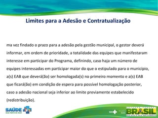 Uma vez findado o prazo para a adesão pela gestão municipal, o gestor deverá informar, em ordem de prioridade, a totalidade das equipes que manifestaram interesse em participar do Programa, definindo, caso haja um número de equipes interessadas em participar maior do que o estipulado para o município, a(s) EAB que deverá(ão) ser homologada(s) no primeiro momento e a(s) EAB que ficará(ão) em condição de espera para possível homologação posterior, caso a adesão nacional seja inferior ao limite previamente estabelecido (redistribuição). Limites para a Adesão e Contratualização 