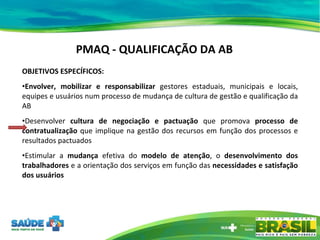 PMAQ - QUALIFICAÇÃO DA AB OBJETIVOS ESPECÍFICOS: Envolver, mobilizar e responsabilizar  gestores estaduais, municipais e locais, equipes e usuários num processo de mudança de cultura de gestão e qualificação da AB Desenvolver  cultura de negociação e pactuação  que promova  processo de contratualização  que implique na gestão dos recursos em função dos processos e resultados pactuados Estimular a  mudança  efetiva do  modelo de atenção , o  desenvolvimento dos trabalhadores  e a orientação dos serviços em função das  necessidades e satisfação dos usuários 