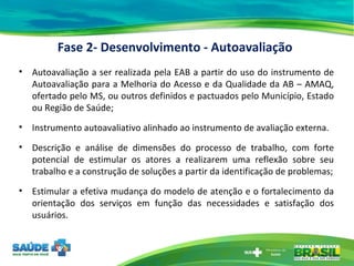 Fase 2- Desenvolvimento - Autoavaliação Autoavaliação a ser realizada pela EAB a partir do uso do instrumento de Autoavaliação para a Melhoria do Acesso e da Qualidade da AB – AMAQ, ofertado pelo MS, ou outros definidos e pactuados pelo Município, Estado ou Região de Saúde; Instrumento autoavaliativo alinhado ao instrumento de avaliação externa. Descrição e análise de dimensões do processo de trabalho, com forte potencial de estimular os atores a realizarem uma reflexão sobre seu trabalho e a construção de soluções a partir da identificação de problemas; Estimular a efetiva mudança do modelo de atenção e o fortalecimento da orientação dos serviços em função das necessidades e satisfação dos usuários. 